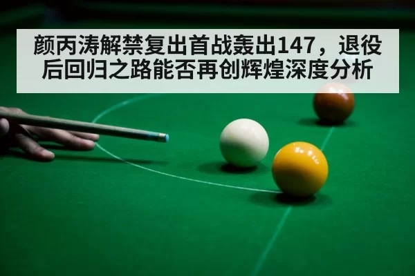 颜丙涛解禁复出首战轰出147,退役后回归之路能否再创辉煌深度分析