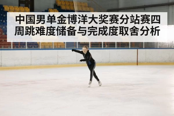 中国男单金博洋大奖赛分站赛四周跳难度储备与完成度取舍分析
