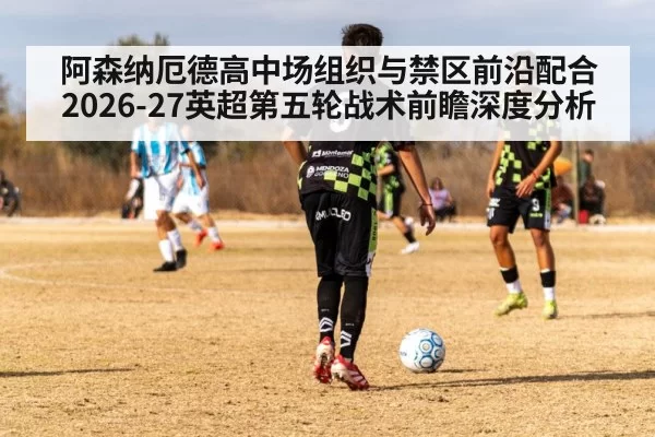 阿森纳厄德高中场组织与禁区前沿配合 2026-27英超第五轮战术前瞻深度分析